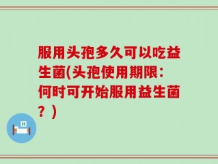 服用头孢多久可以吃益生菌(头孢使用期限：何时可开始服用益生菌？)