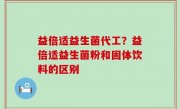 益倍适益生菌代工？益倍适益生菌粉和固体饮料的区别