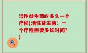活性益生菌吃多久一个疗程(活性益生菌：一个疗程需要多长时间？)