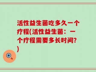 活性益生菌吃多久一个疗程(活性益生菌：一个疗程需要多长时间？)