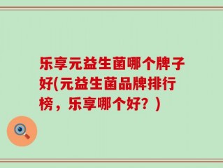乐享元益生菌哪个牌子好(元益生菌品牌排行榜，乐享哪个好？)
