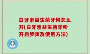 白牙素益生菌牙粉怎么开(白牙素益生菌牙粉开启步骤及使用方法)