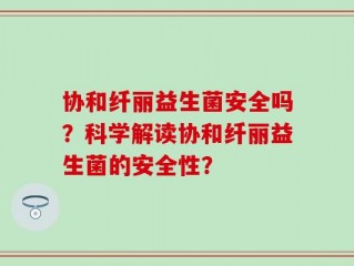 协和纤丽益生菌安全吗？科学解读协和纤丽益生菌的安全性？