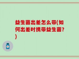 益生菌出差怎么带(如何出差时携带益生菌？)