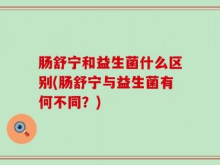 肠舒宁和益生菌什么区别(肠舒宁与益生菌有何不同？)