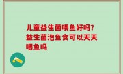 儿童益生菌喂鱼好吗？益生菌泡鱼食可以天天喂鱼吗