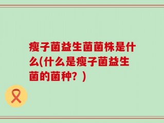 瘦子菌益生菌菌株是什么(什么是瘦子菌益生菌的菌种？)