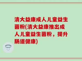 清大益康成人儿童益生菌粉(清大益康推出成人儿童益生菌粉，提升肠道健康)