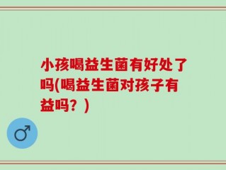 小孩喝益生菌有好处了吗(喝益生菌对孩子有益吗？)
