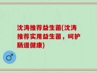 沈涛推荐益生菌(沈涛推荐实用益生菌，呵护肠道健康)