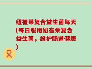纽崔莱复合益生菌每天(每日服用纽崔莱复合益生菌，维护肠道健康)