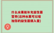 什么水果能补充益生菌营养(这种水果可以增加你的益生菌摄入量)