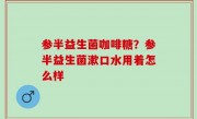 参半益生菌咖啡糖？参半益生菌漱口水用着怎么样