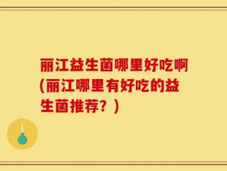 丽江益生菌哪里好吃啊(丽江哪里有好吃的益生菌推荐？)