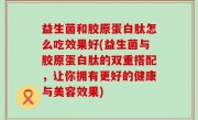 益生菌和胶原蛋白肽怎么吃效果好(益生菌与胶原蛋白肽的双重搭配，让你拥有更好的健康与美容效果)