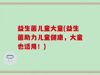益生菌儿童大童(益生菌助力儿童健康，大童也适用！)