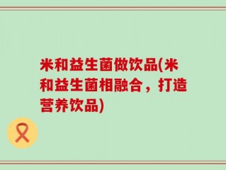 米和益生菌做饮品(米和益生菌相融合，打造营养饮品)