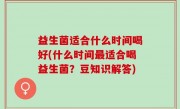 益生菌适合什么时间喝好(什么时间最适合喝益生菌？豆知识解答)