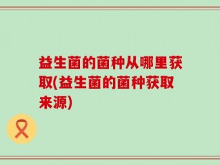 益生菌的菌种从哪里获取(益生菌的菌种获取来源)