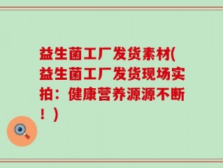 益生菌工厂发货素材(益生菌工厂发货现场实拍：健康营养源源不断！)