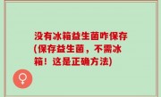 没有冰箱益生菌咋保存(保存益生菌，不需冰箱！这是正确方法)