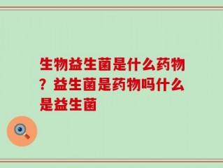 生物益生菌是什么药物？益生菌是药物吗什么是益生菌