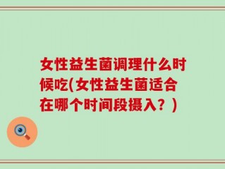 女性益生菌调理什么时候吃(女性益生菌适合在哪个时间段摄入？)
