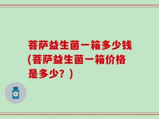 菩萨益生菌一箱多少钱(菩萨益生菌一箱价格是多少？)