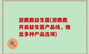 游鹿鹿益生菌(游鹿鹿开启益生菌产品线，推出多种产品选项)