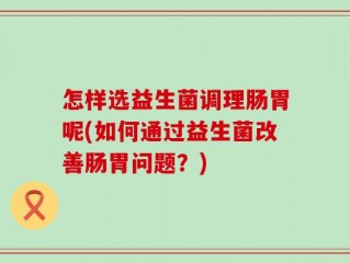 怎样选益生菌调理肠胃呢(如何通过益生菌改善肠胃问题？)
