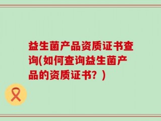 益生菌产品资质证书查询(如何查询益生菌产品的资质证书？)