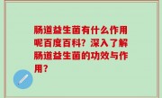 肠道益生菌有什么作用呢百度百科？深入了解肠道益生菌的功效与作用？