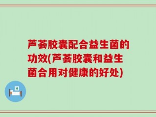 芦荟胶囊配合益生菌的功效(芦荟胶囊和益生菌合用对健康的好处)