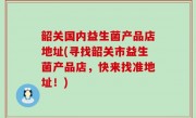 韶关国内益生菌产品店地址(寻找韶关市益生菌产品店，快来找准地址！)