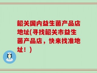 韶关国内益生菌产品店地址(寻找韶关市益生菌产品店，快来找准地址！)