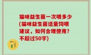 猫咪益生菌一次喂多少(猫咪益生菌适量饲喂建议，如何合理使用？