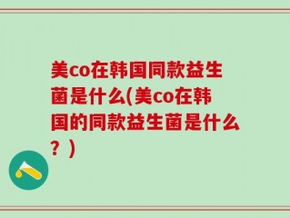 美co在韩国同款益生菌是什么(美co在韩国的同款益生菌是什么？)