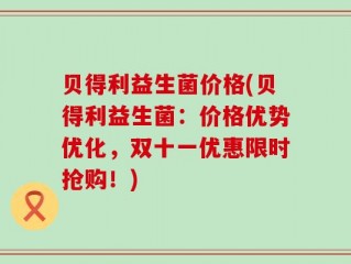 贝得利益生菌价格(贝得利益生菌：价格优势优化，双十一优惠限时抢购！)