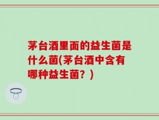 茅台酒里面的益生菌是什么菌(茅台酒中含有哪种益生菌？)