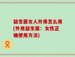 益生菌女人外用怎么用(外用益生菌：女性正确使用方法)