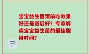 宝宝益生菌饭前吃效果好还是饭后好？专家解读宝宝益生菌的最佳服用时间？