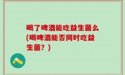 喝了啤酒能吃益生菌么(喝啤酒能否同时吃益生菌？)