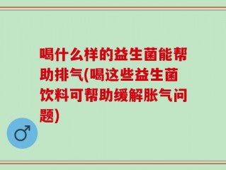 喝什么样的益生菌能帮助排气(喝这些益生菌饮料可帮助缓解胀气问题)