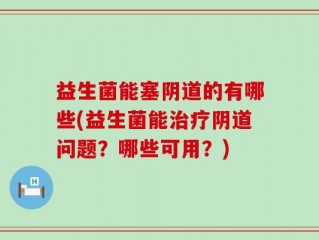 益生菌能塞阴道的有哪些(益生菌能治疗阴道问题？哪些可用？)