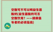 空腹可不可以喝益生菌酸奶(益生菌酸奶可否空腹饮用？——健康倡导者的必读指南)