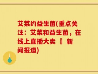 艾菜约益生菌(重点关注：艾菜和益生菌，在线上直播大卖 – 新闻报道)