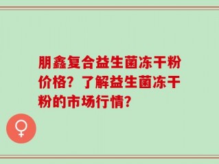 朋鑫复合益生菌冻干粉价格？了解益生菌冻干粉的市场行情？
