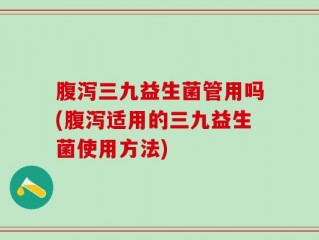 腹泻三九益生菌管用吗(腹泻适用的三九益生菌使用方法)