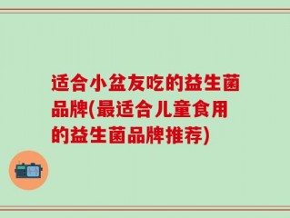 适合小盆友吃的益生菌品牌(最适合儿童食用的益生菌品牌推荐)