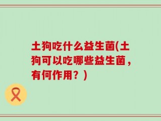 土狗吃什么益生菌(土狗可以吃哪些益生菌，有何作用？)